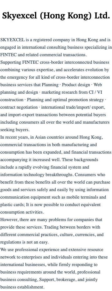  Skyexcel (Hong Kong) Ltd. SKYEXCEL is a registered company in Hong Kong and is engaged in international consulting business specializing in FINTEC and related commercial transactions. Supporting FINTEC cross-border interconnected business combining various expertise, and accelerates evolution by the emergency for all kind of cross-border interconnection business services that Planning · Product design · Web planning and design · marketing research from CI / VI construction · Planning and optimal promotion strategy · contract negotiation · international trade/import/ export, and import-export transactions between potential buyers including consumers all over the world and manufacturers seeking buyers. In recent years, in Asian countries around Hong Kong, commercial transactions in both manufacturing and consumption has been expanded, and financial transactions accompanying it increased well. These backgrounds include a rapidly evolving financial system and information technology breakthroughs. Consumers who benefit from these benefits all over the world can purchase goods and services safely and easily by using information communication equipment such as mobile terminals and plastic cards; It is now possible to conduct equivalent consumption activities. However, there are many problems for companies that provide these services. Trading between borders with different commercial practices, culture, currencies, and regulations is not an easy. We use professional experience and extensive resource network to enterprises and individuals entering into these international businesses, while firmly responding to business requirements around the world, professional business consulting, Support, brokerage, and jointly business establishment.